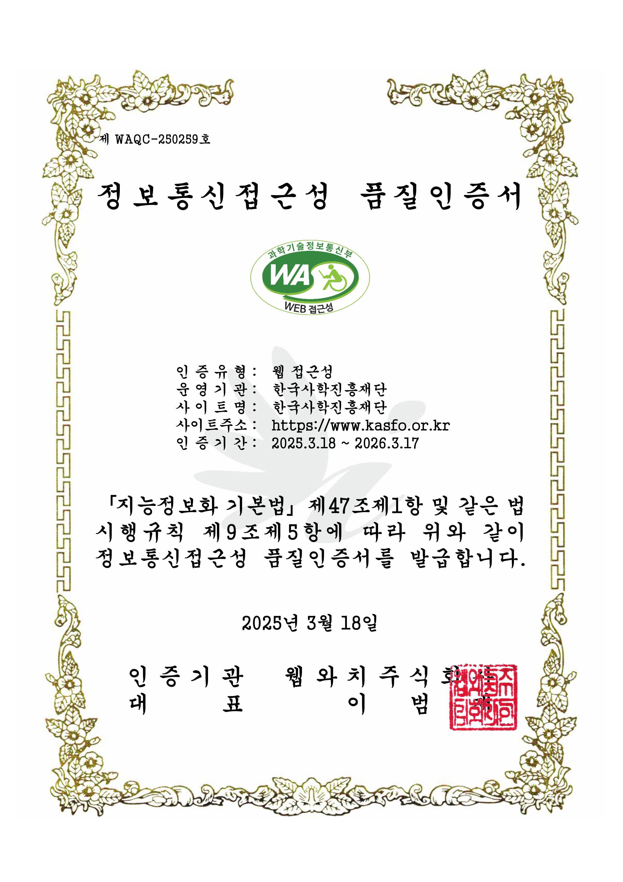 웹 접근성 품질마크 인증서 제 'WAQC-240787'호 '웹 접근성 품질마크 인증서' 정보통신접근성 품질인증서 과학기술정보통신부 웹와치인증마크
					인증유형: 웹 접근성
					운영기관: 한국사학진흥재단
					사이트명: 대표홈페이지
					사이트주소: https://www.kasfo.or.kr
					인증기간: 2025.3.18 - 2026.3.17
					지능정보화 기본법 제47조제1항 및 같은 법 시행규칙 제9조제5항에 따라 위와 같이 정보통신접근성 품질인증서를 발급합니다.
					2025년 3월 18일
					인증기관 웹와치주식회사
					대표 이범재